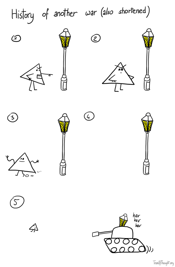 History of another war (also shortened): On the first image, Triangle-person is shown verbally abusing a street lantern. They get no reaction, so shrug and walk away into the distance. On the final image lantern is shown going after them, riding a tank, laughing maniacally.
