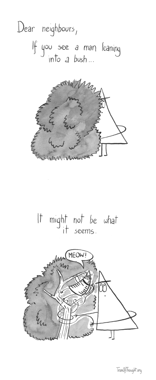 First image shows a Triangle-person standing very close to a bush, with only their back sticking out. They are looking up, with one hand reaching forward and downwards. Text says: Dear neighbours, If you see a man leaning into a bush...
On the second image, the same person is shown, this time with the insides of the bush visible. A Triangle-cat has climbed the bush, with their leash entangled in the branches, and the Triangle-person trying to unpick it. Text says: It might not be what it seems.