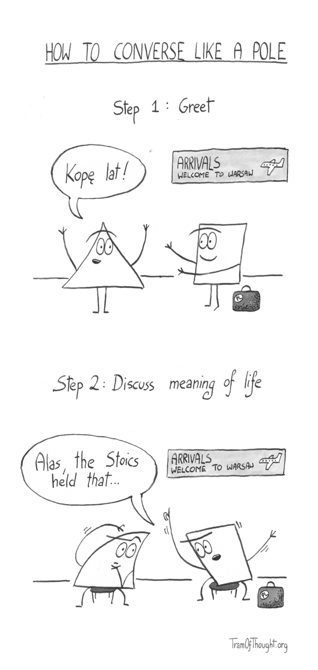 How to converse like a Pole.
Step 1: Greet
A Triangle person is shown warmly greeting a Square-person with a "Kopę lat". The Square-person has a suitcase, and is standing under a sign "Arrivals - welcome to Warsaw.
Step 2: Discuss meaning of life
The suitcase still there, still in the same spot under the "Arrivals - welcome to Warsaw sign", they are now sitting down, and the Square-person is gesticulating wildly, saying "Alas, the Stoics held that...". The Triangle-person is deep in thought.