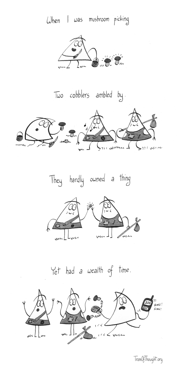 
"When I was mushroom picking" - a Triangle person is shown finding two Penny Buns.

"Two cobblers ambled by." - the same person is now cutting the mushrooms with a pocket knife, and two scruffy people are walking past. One of them is carrying a bag on a stick, the other one is whistling. They seem thin, and their clothes are in tatters, but they seem content.

"They hardly owned a thing" - the two are showing they only own a single coin marked "1" between them. Still, they are smiling.

"Yet had a wealth of time." - the two are shrugging, while the original mushroom picker is now running, holding a ringing mobile phone with words "Boss" on the display. They are losing the mushrooms as they run.
