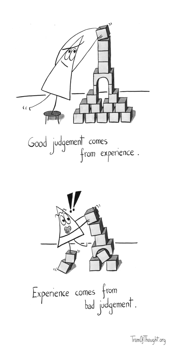 
Triangle-person is placig a capstone wooden block on top of an intricate tower. They are standing on a stool, and the tower is immaculately constructed. Subtitle: "Good judgement comes form experience".

On the second panel, Triangle-baby is placing a capstone wooden block on a tower that's already leaning hard, just collapsing. They are also standing on two dangerously unstable blocks to extend their reach. Two exclamation marks are drown above their head. Subtitle: "Experience comes from bad judgement".
