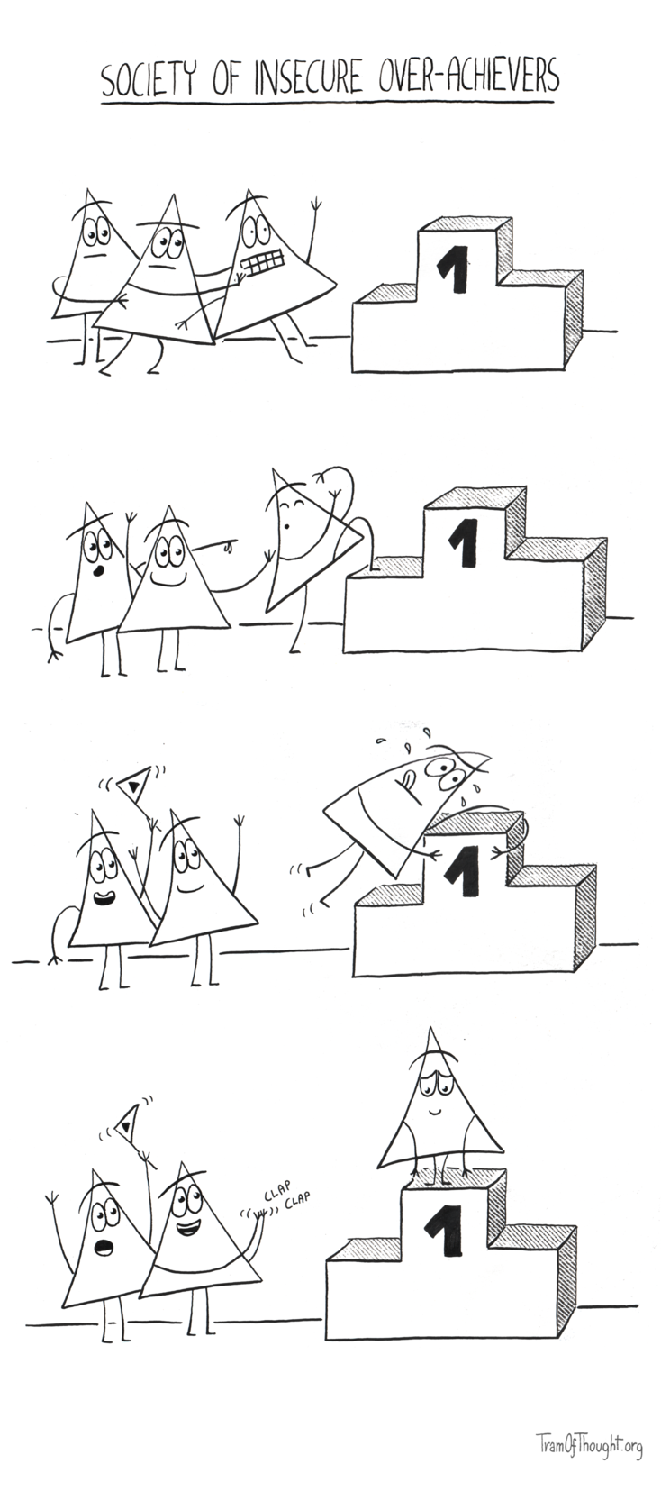 
Society of insecure over-achievers

First panel shows two Triangle-people pushing the third towards a podium.

Second panel shows the two Triangle-people cheering, while the third is cautiously climbing the first step, while covering their eyes.

Third panel shows a similar situation, where the third Triangle-person is now climbing onto the spot marked "1", sweating, tongue out.

Fourth panel shows the third Triangle-person shyly standing on the podium, while the other two are cheering and clapping.
