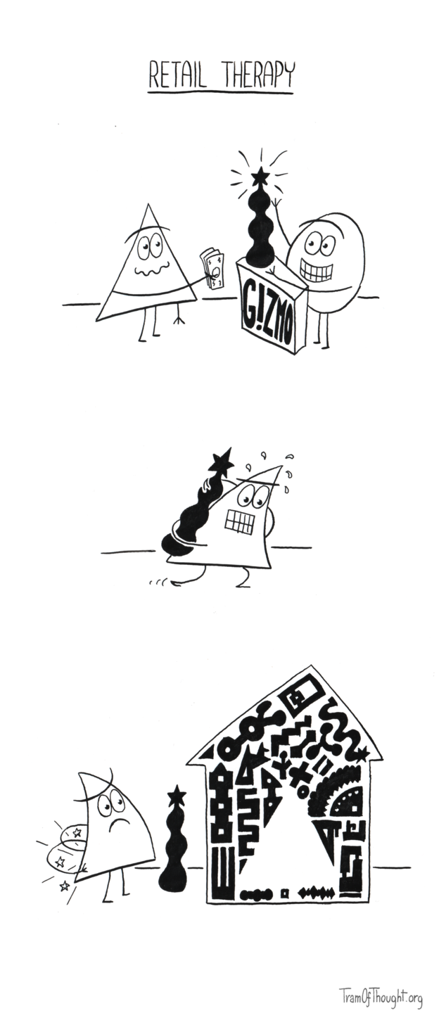 
On the first panel, a Triangle-person is purchasing a large, strange-looking contraptio from a stall labeled "Gizmos". 

On the second panel, they are carrying it on their back, sweating and struggling.

On the final panel, they stand next to their home. The gizmo is on the ground, and their back is hurting. The home is full of gizmos already, and the only space remaining is triangular-shaped.
