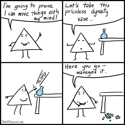 Triangle-person claims they can move things with the power of their mind. They point to a priceless vase, focus meditatively, then poke the vase so it falls on the floor claiming they managed it.